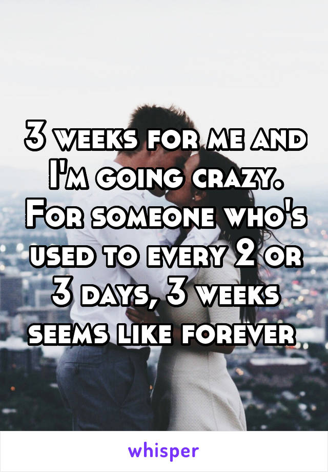 3 weeks for me and I'm going crazy. For someone who's used to every 2 or 3 days, 3 weeks seems like forever 