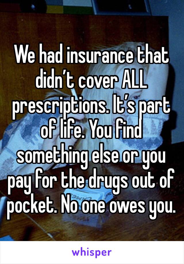 We had insurance that didn’t cover ALL prescriptions. It’s part of life. You find something else or you pay for the drugs out of pocket. No one owes you.