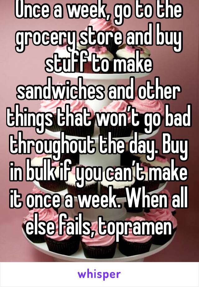 Once a week, go to the grocery store and buy stuff to make sandwiches and other things that won’t go bad throughout the day. Buy in bulk if you can’t make it once a week. When all else fails, topramen