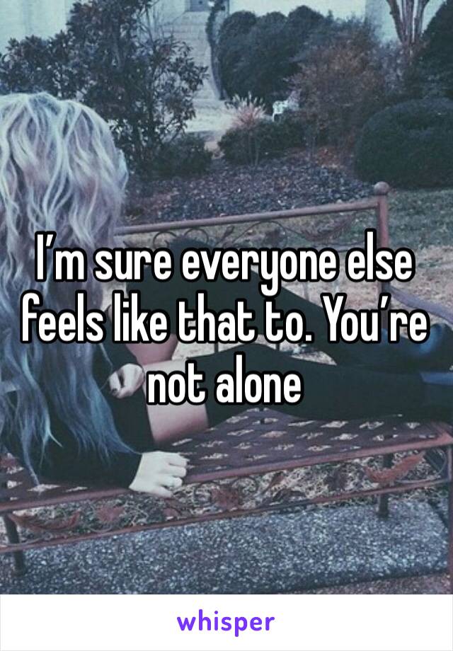 I’m sure everyone else feels like that to. You’re not alone