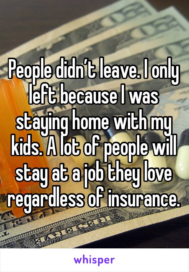 People didn’t leave. I only left because I was staying home with my kids. A lot of people will stay at a job they love regardless of insurance. 