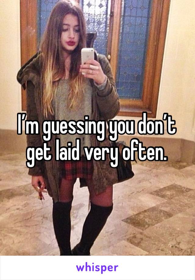 I’m guessing you don’t get laid very often.