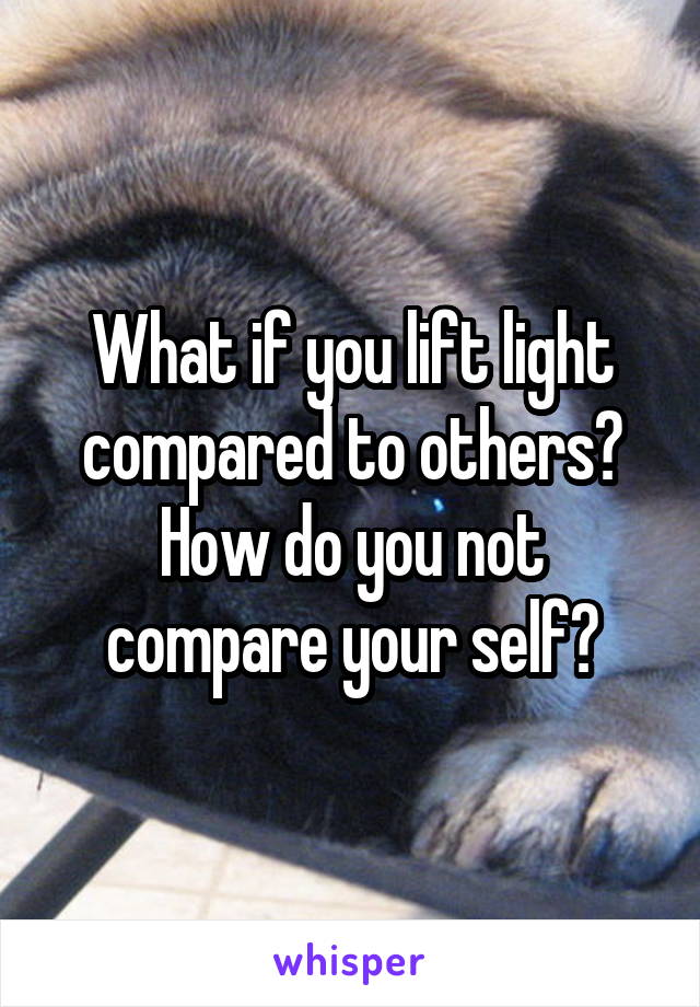 What if you lift light compared to others? How do you not compare your self?