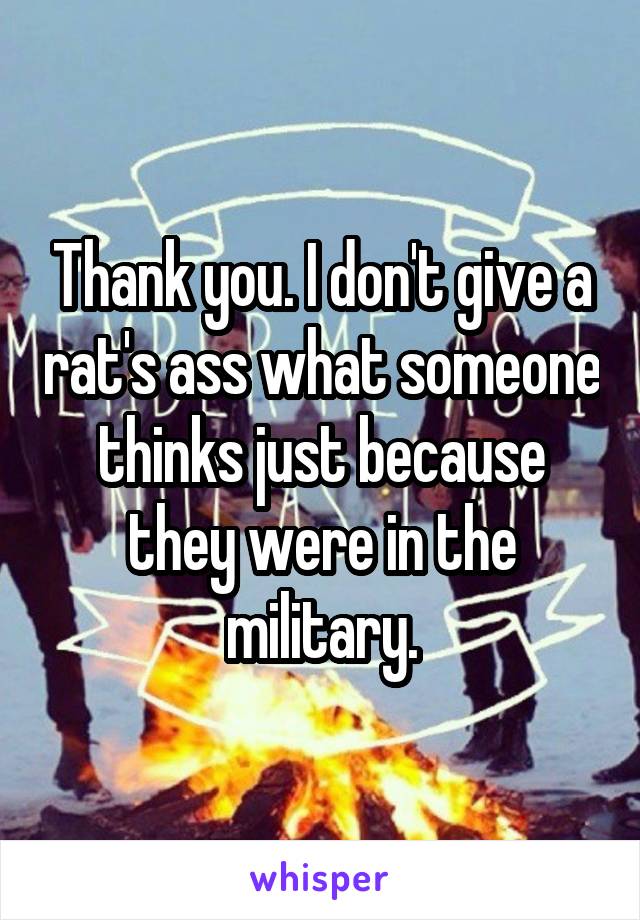 Thank you. I don't give a rat's ass what someone thinks just because they were in the military.