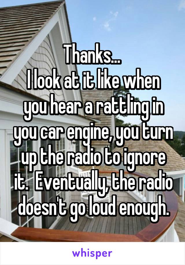Thanks... 
I look at it like when you hear a rattling in you car engine, you turn up the radio to ignore it.  Eventually, the radio doesn't go loud enough.
