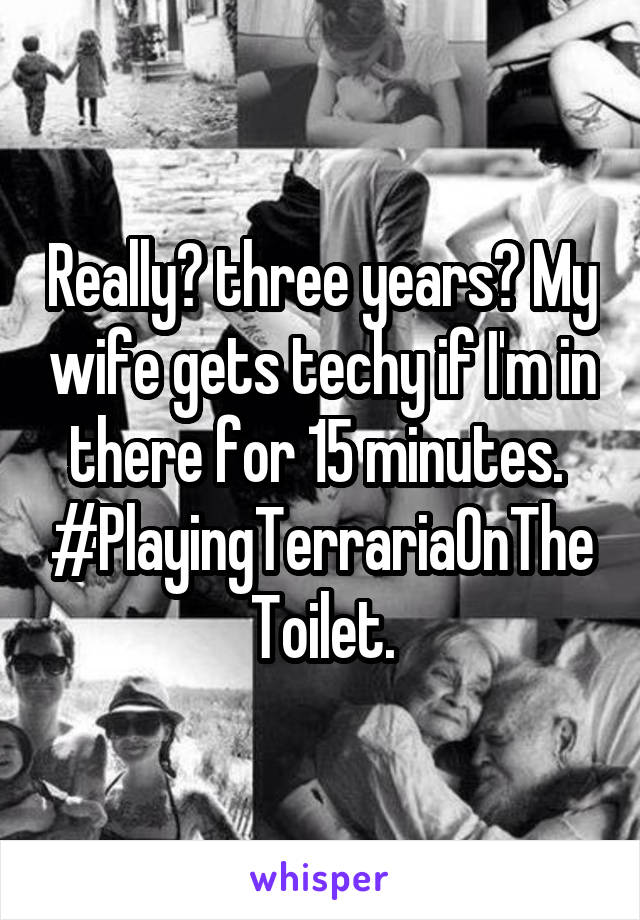 Really? three years? My wife gets techy if I'm in there for 15 minutes.  #PlayingTerrariaOnTheToilet.
