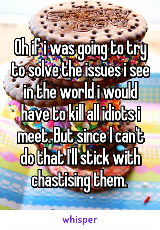 Oh if i was going to try to solve the issues i see in the world i would have to kill all idiots i meet. But since I can't do that I'll stick with chastising them. 