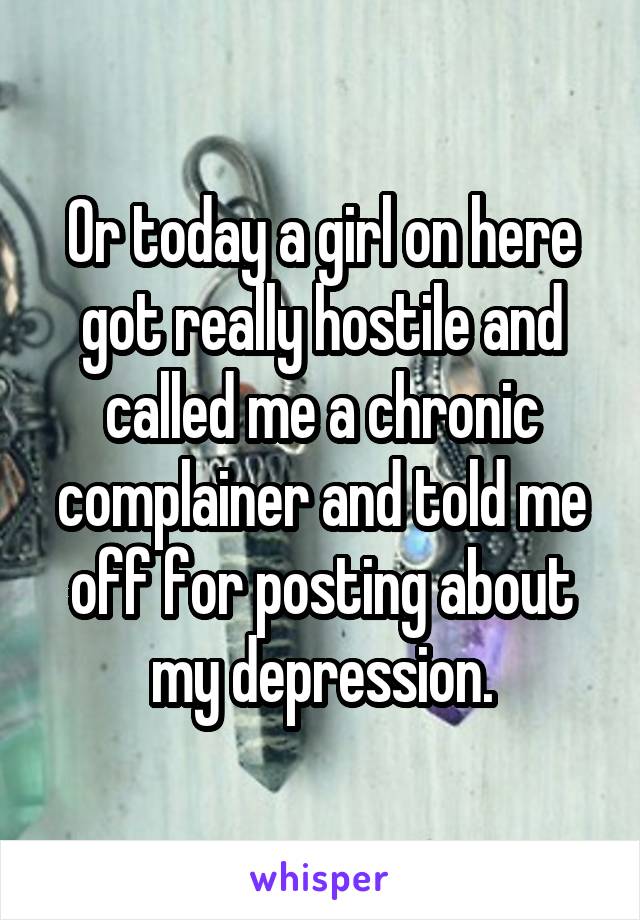 Or today a girl on here got really hostile and called me a chronic complainer and told me off for posting about my depression.