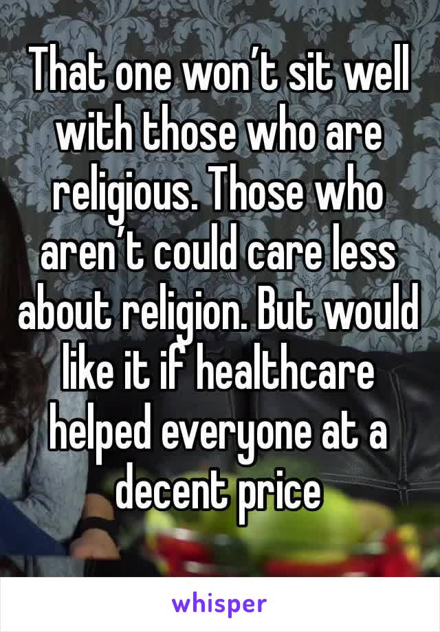 That one won’t sit well with those who are religious. Those who aren’t could care less about religion. But would like it if healthcare helped everyone at a decent price 
