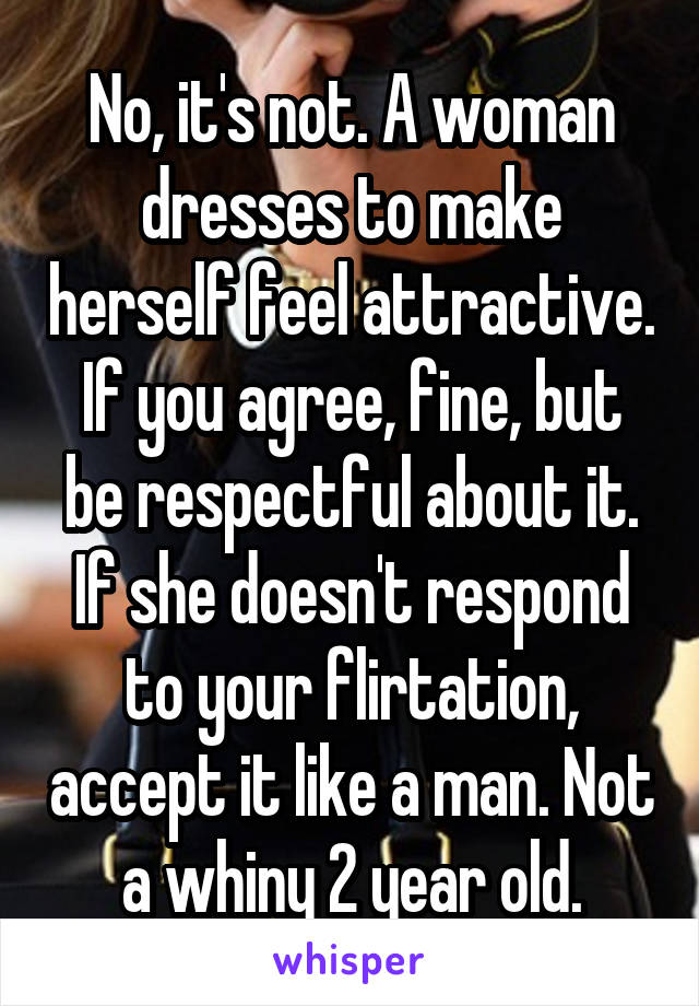 No, it's not. A woman dresses to make herself feel attractive. If you agree, fine, but be respectful about it. If she doesn't respond to your flirtation, accept it like a man. Not a whiny 2 year old.