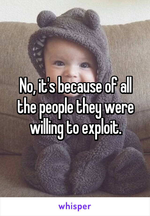 No, it's because of all the people they were willing to exploit.
