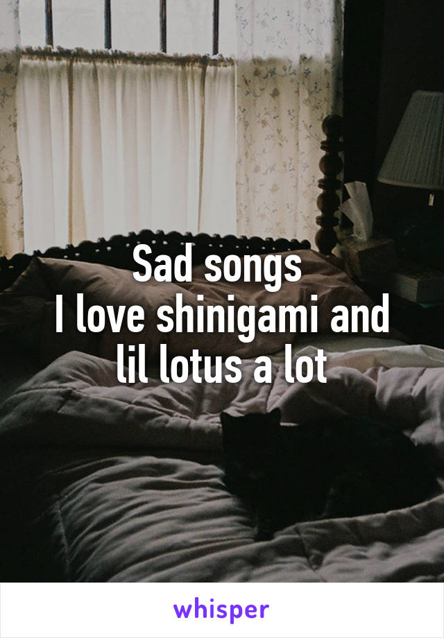 Sad songs 
I love shinigami and lil lotus a lot