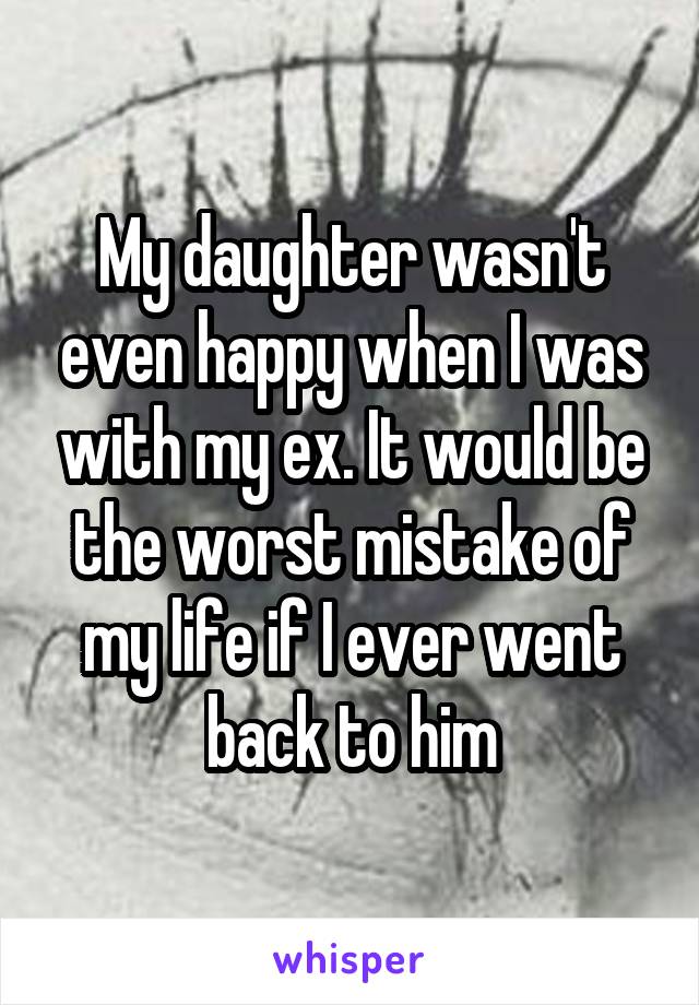 My daughter wasn't even happy when I was with my ex. It would be the worst mistake of my life if I ever went back to him