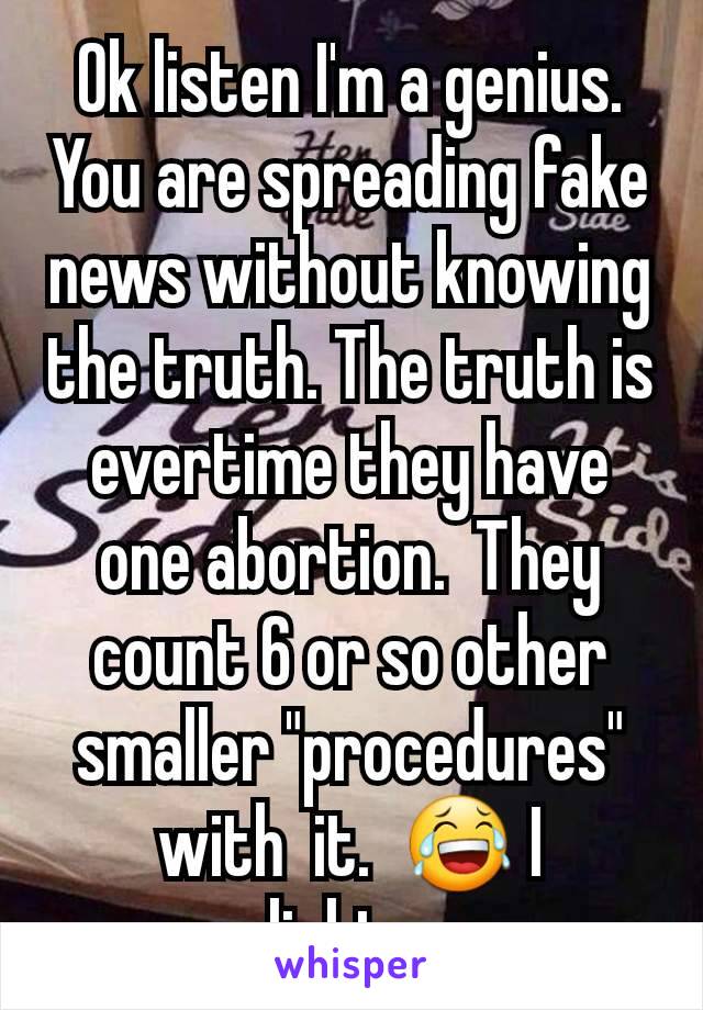 Ok listen I'm a genius.  You are spreading fake news without knowing the truth. The truth is evertime they have one abortion.  They count 6 or so other smaller "procedures" with  it.  😂 I enlighten u