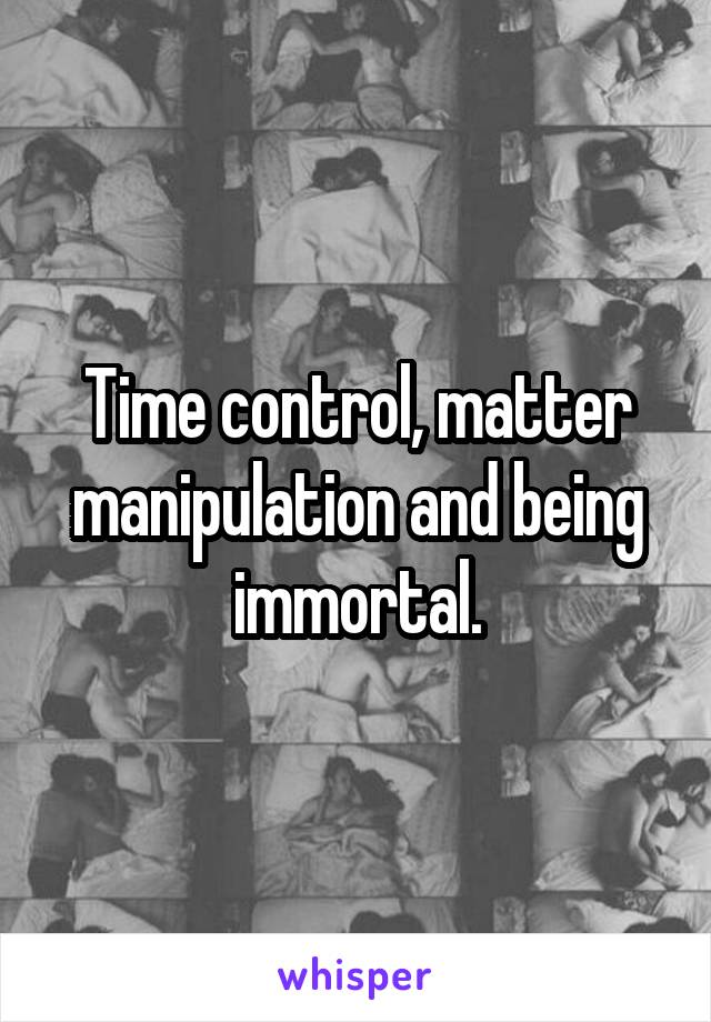 Time control, matter manipulation and being immortal.