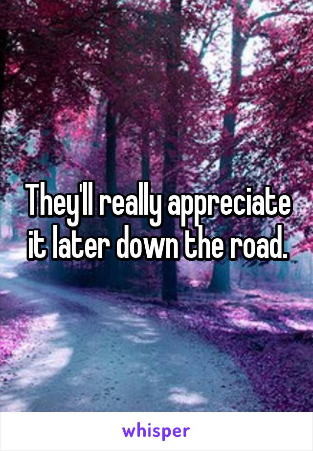 They'll really appreciate it later down the road.