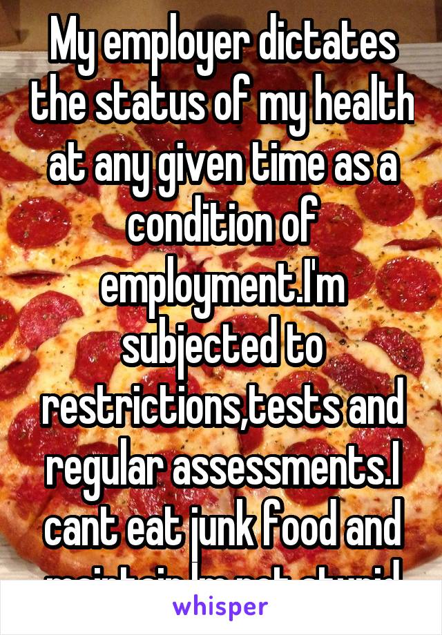 My employer dictates the status of my health at any given time as a condition of employment.I'm subjected to restrictions,tests and regular assessments.I cant eat junk food and maintain.Im not stupid