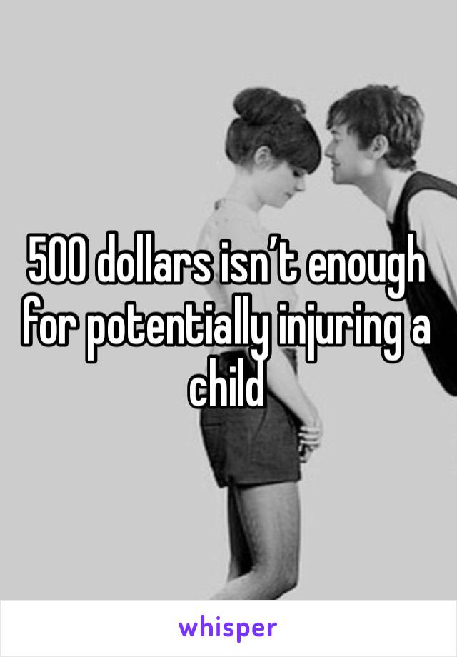 500 dollars isn’t enough for potentially injuring a child 