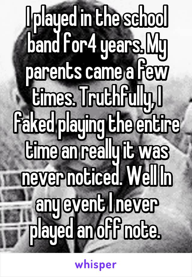 I played in the school band for4 years. My parents came a few times. Truthfully, I faked playing the entire time an really it was never noticed. Well In any event I never played an off note. 
