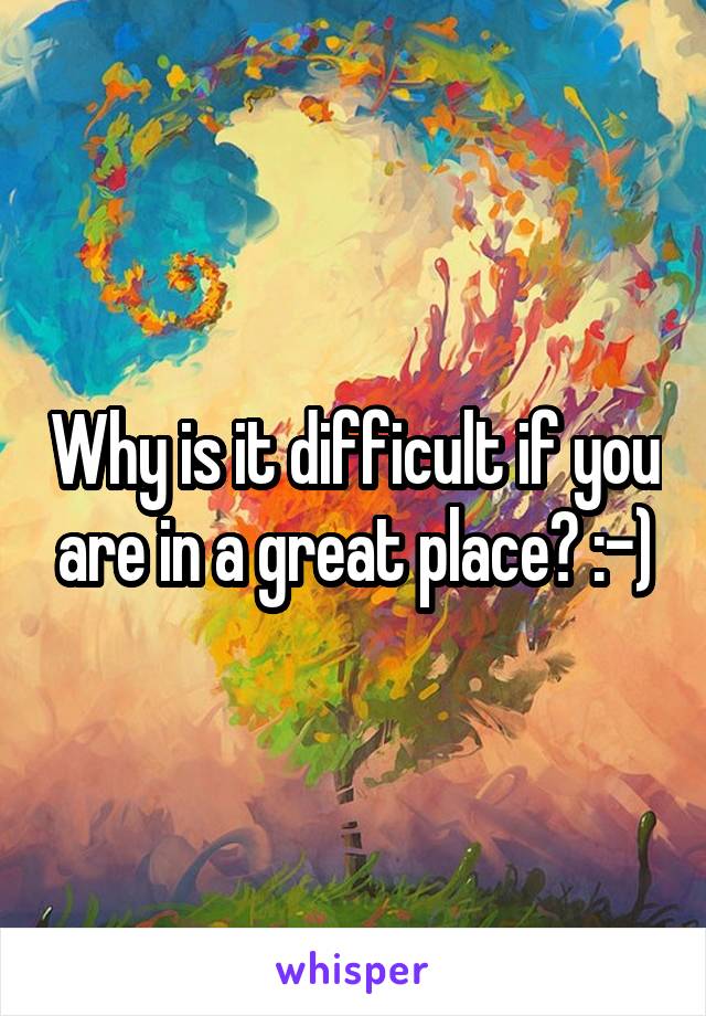 Why is it difficult if you are in a great place? :-)