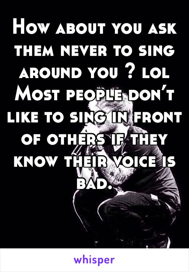 How about you ask them never to sing around you ? lol Most people don’t like to sing in front of others if they know their voice is bad.