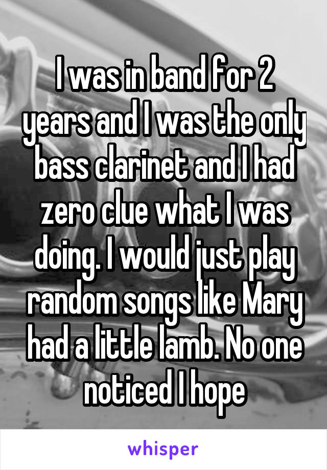 I was in band for 2 years and I was the only bass clarinet and I had zero clue what I was doing. I would just play random songs like Mary had a little lamb. No one noticed I hope
