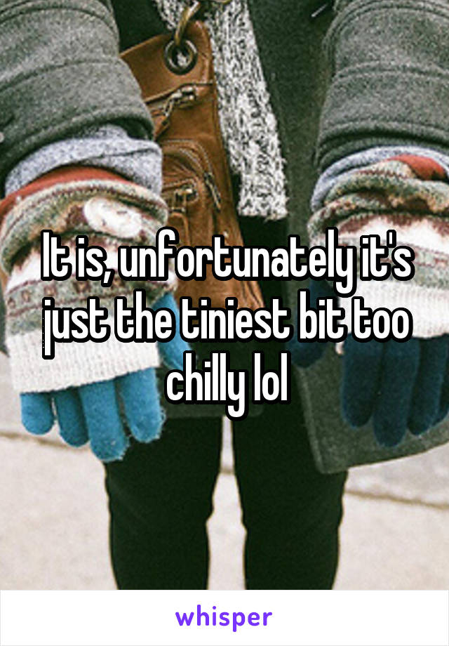 It is, unfortunately it's just the tiniest bit too chilly lol