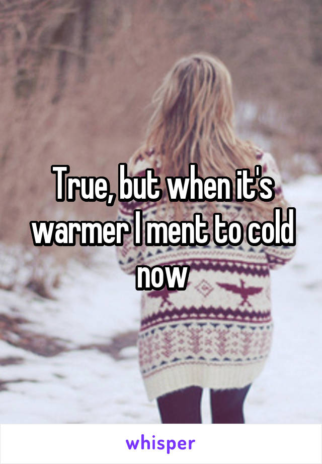 True, but when it's warmer I ment to cold now