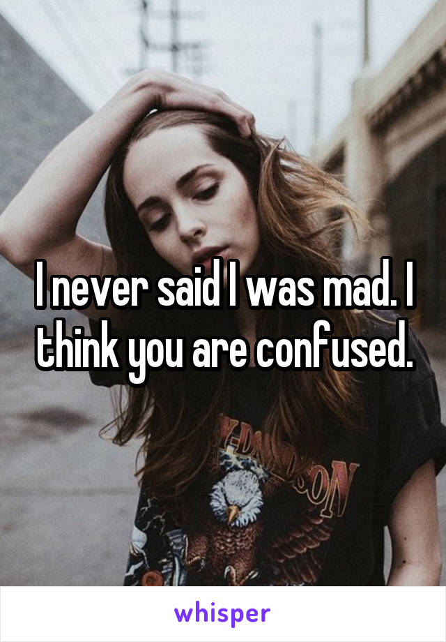 I never said I was mad. I think you are confused.