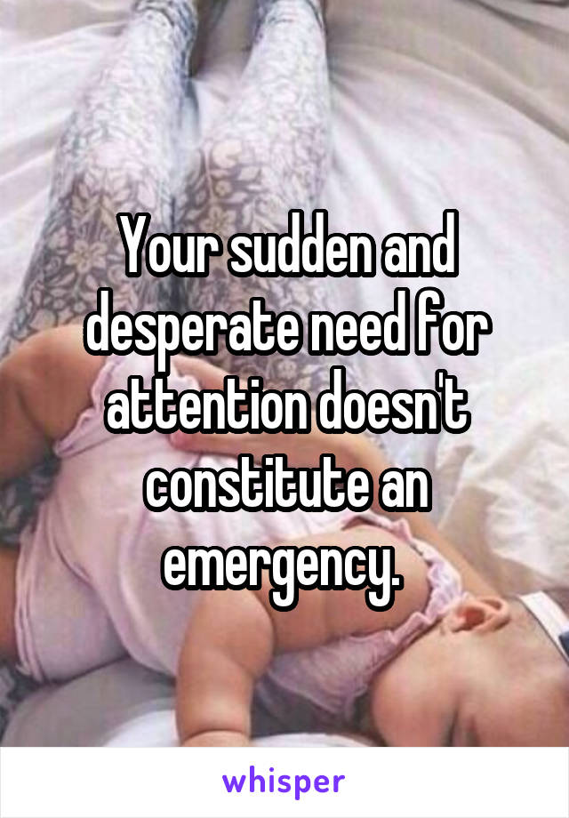 Your sudden and desperate need for attention doesn't constitute an emergency. 