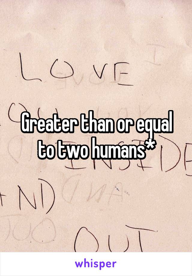 Greater than or equal to two humans*