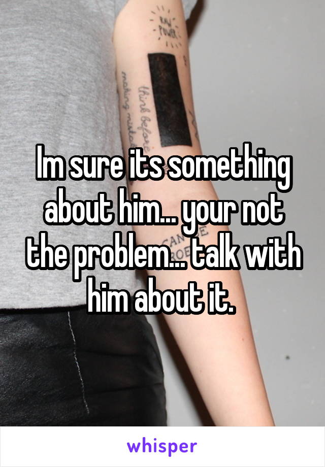 Im sure its something about him... your not the problem... talk with him about it. 