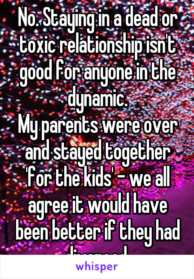 No. Staying in a dead or toxic relationship isn't good for anyone in the dynamic.
My parents were over and stayed together 'for the kids' - we all agree it would have been better if they had divorced.