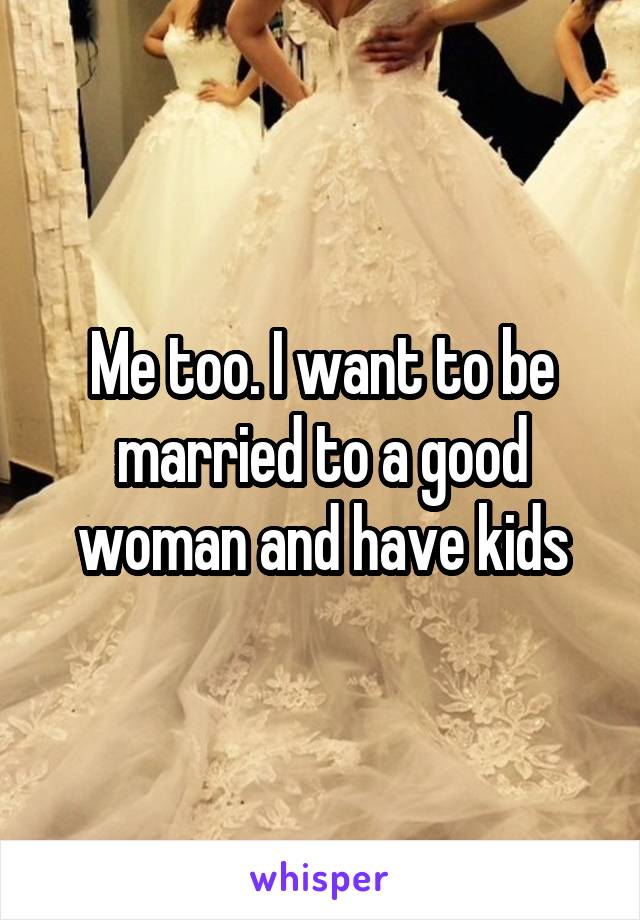 Me too. I want to be married to a good woman and have kids