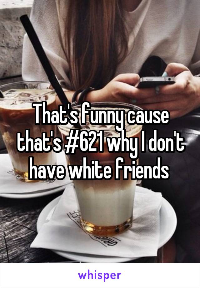 That's funny cause that's #621 why I don't have white friends 