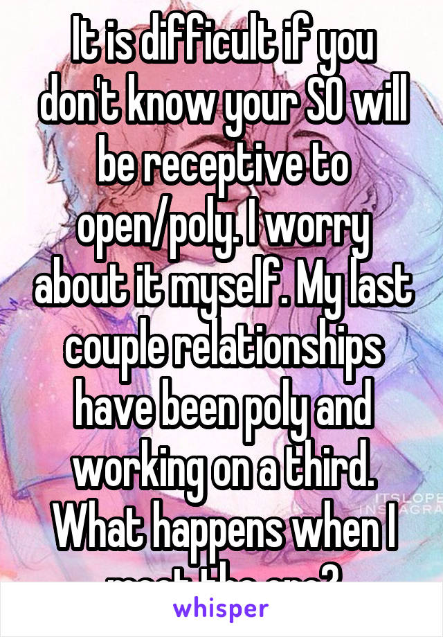 It is difficult if you don't know your SO will be receptive to open/poly. I worry about it myself. My last couple relationships have been poly and working on a third. What happens when I meet the one?