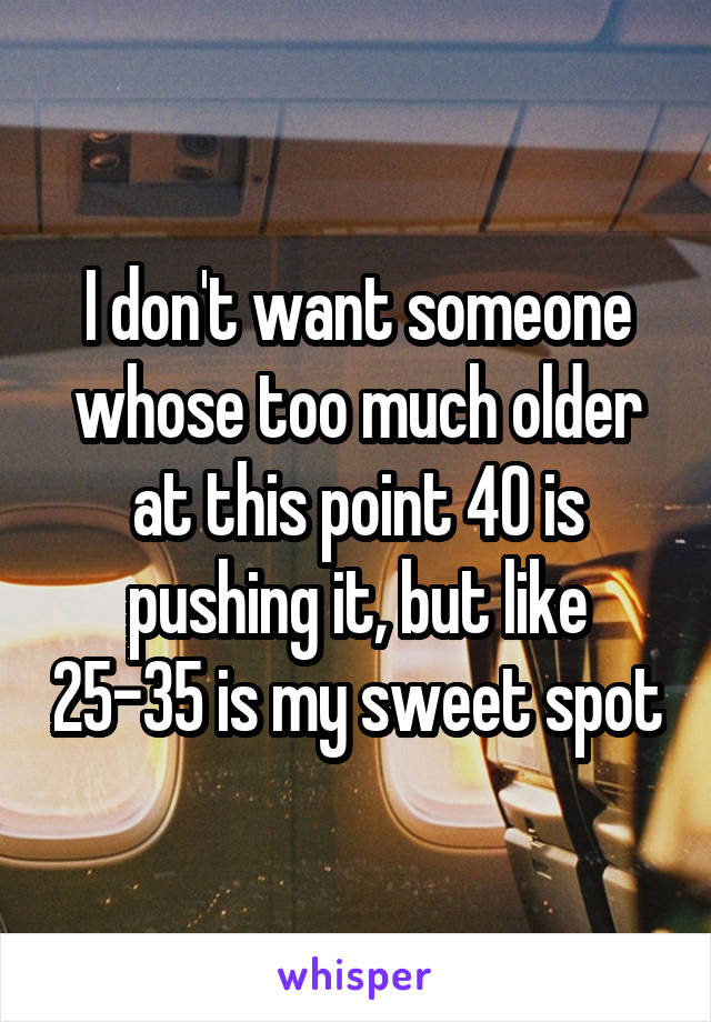 I don't want someone whose too much older at this point 40 is pushing it, but like 25-35 is my sweet spot