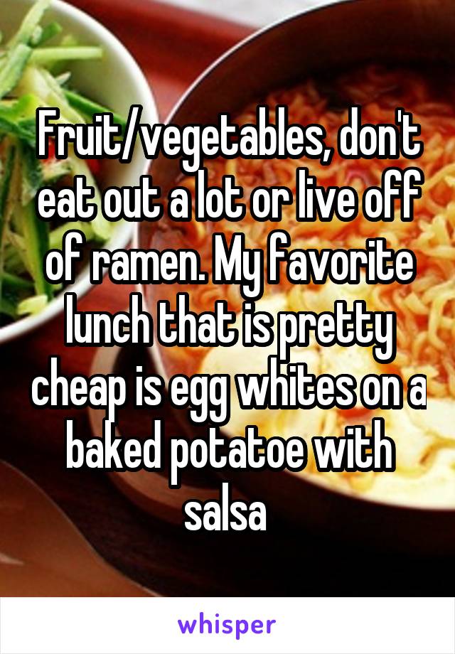 Fruit/vegetables, don't eat out a lot or live off of ramen. My favorite lunch that is pretty cheap is egg whites on a baked potatoe with salsa 