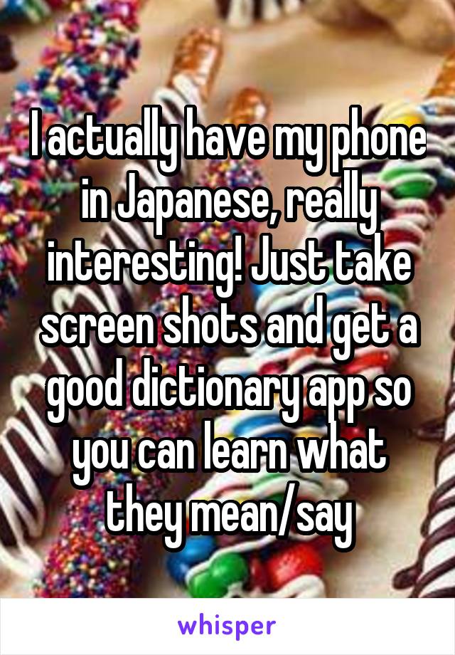 I actually have my phone in Japanese, really interesting! Just take screen shots and get a good dictionary app so you can learn what they mean/say