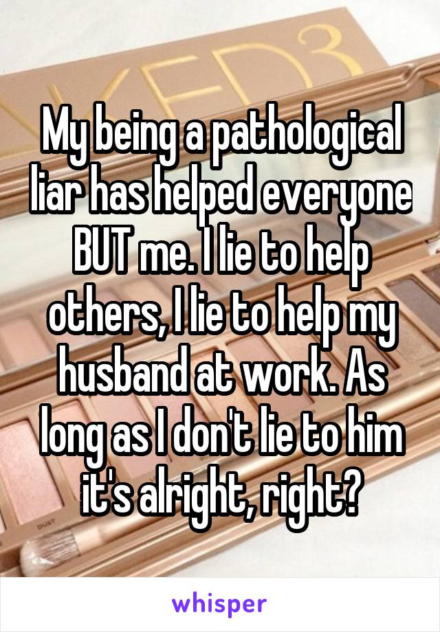 My being a pathological liar has helped everyone BUT me. I lie to help others, I lie to help my husband at work. As long as I don't lie to him it's alright, right?
