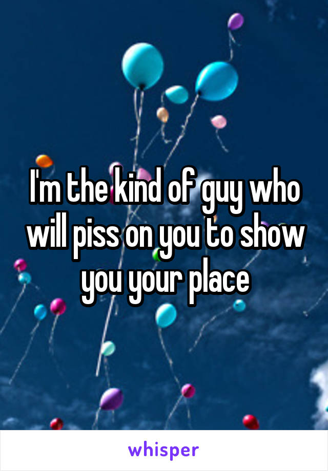I'm the kind of guy who will piss on you to show you your place