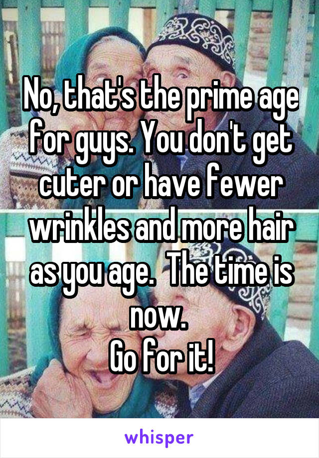 No, that's the prime age for guys. You don't get cuter or have fewer wrinkles and more hair as you age.  The time is now. 
Go for it!