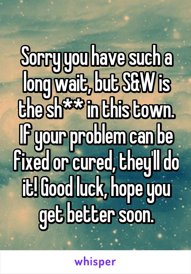 Sorry you have such a long wait, but S&W is the sh** in this town. If your problem can be fixed or cured, they'll do it! Good luck, hope you get better soon.