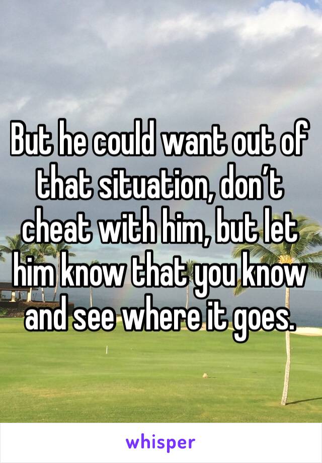 But he could want out of that situation, don’t cheat with him, but let him know that you know and see where it goes.