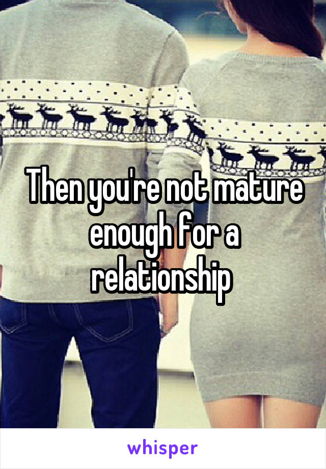 Then you're not mature enough for a relationship 