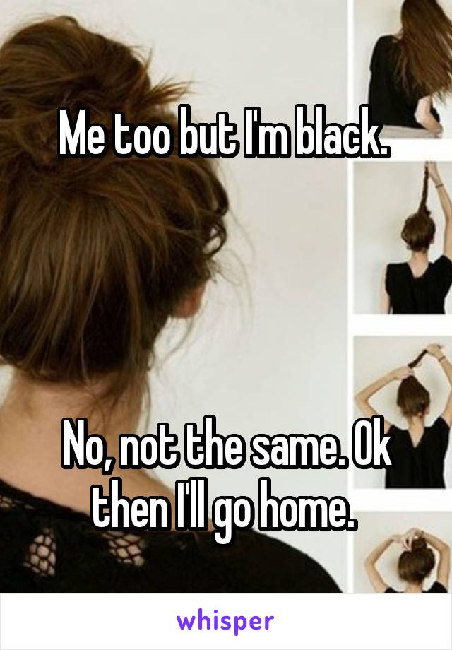 Me too but I'm black. 




No, not the same. Ok then I'll go home. 