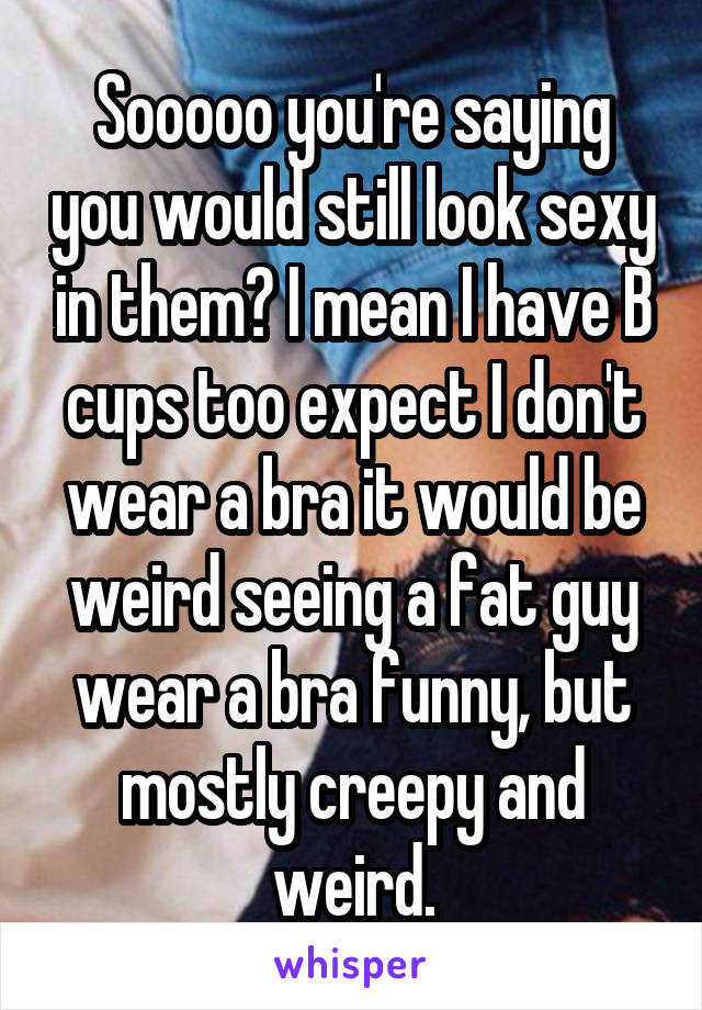 Sooooo you're saying you would still look sexy in them? I mean I have B cups too expect I don't wear a bra it would be weird seeing a fat guy wear a bra funny, but mostly creepy and weird.