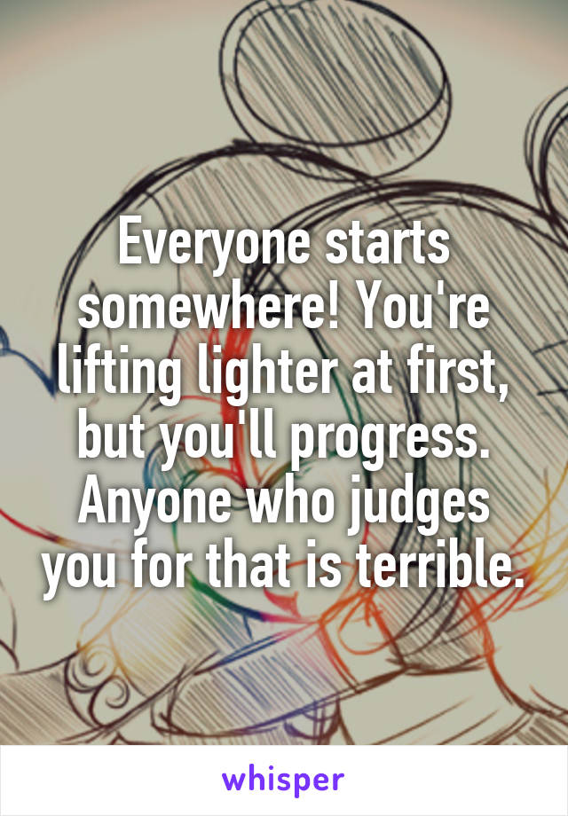 Everyone starts somewhere! You're lifting lighter at first, but you'll progress. Anyone who judges you for that is terrible.