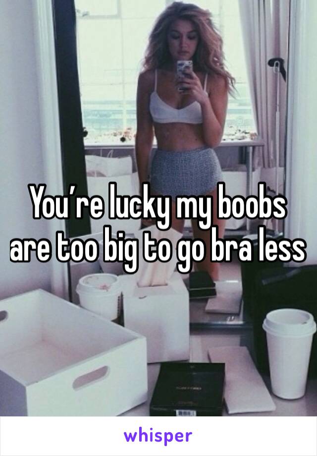 You’re lucky my boobs are too big to go bra less 