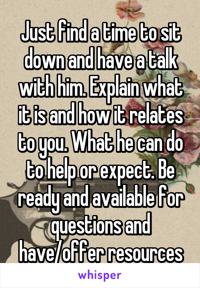 Just find a time to sit down and have a talk with him. Explain what it is and how it relates to you. What he can do to help or expect. Be ready and available for questions and have/offer resources